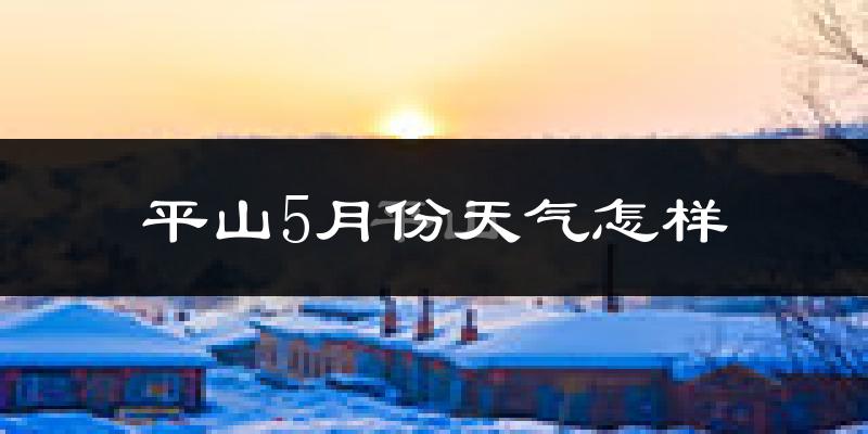 平山5月份天气怎样?平山五月冷吗?
