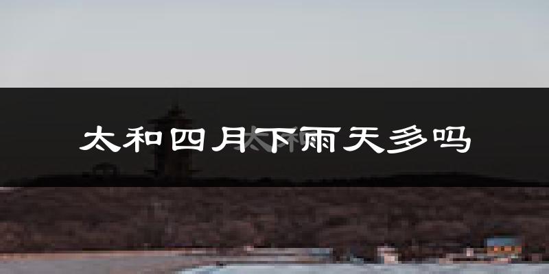 太和四月下雨天多吗?太和4月份降雨量多少?