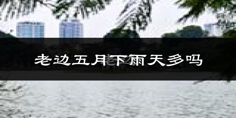 老边五月下雨天多吗?老边5月份降雨量多少?