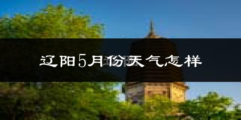 辽阳县5月份天气如何?很热吗?