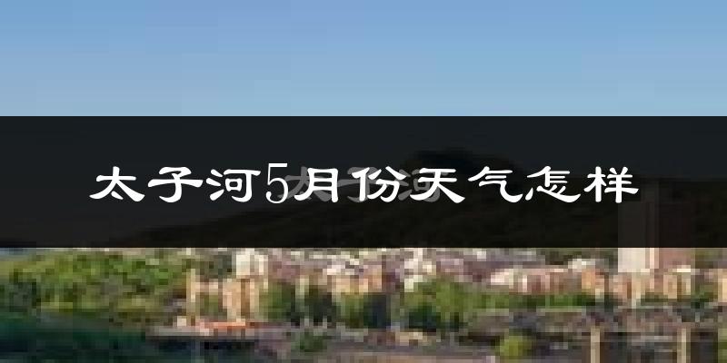 太子河5月份天气怎样?太子河五月冷不冷?