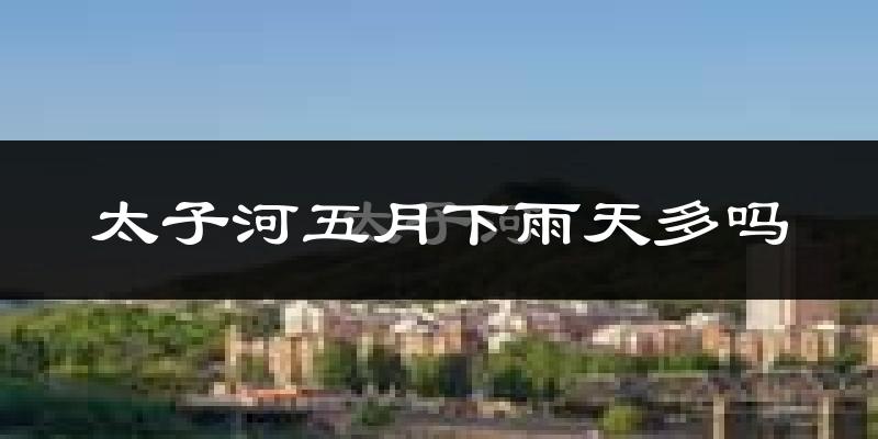 太子河五月下雨天多吗?太子河5月份降雨量多少?