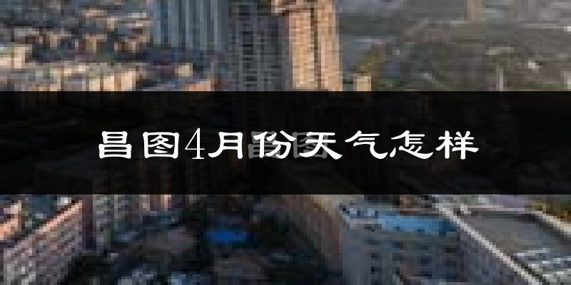 昌图县4月份天气如何?冷热变化大吗?