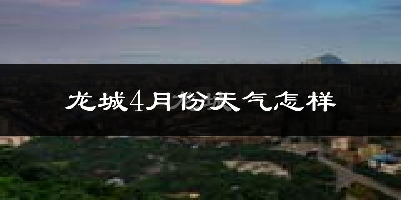 龙城4月份天气怎样?龙城四月冷不冷?