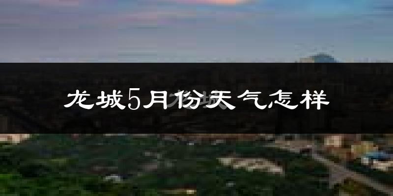 龙城5月份天气怎样?龙城五月冷吗?