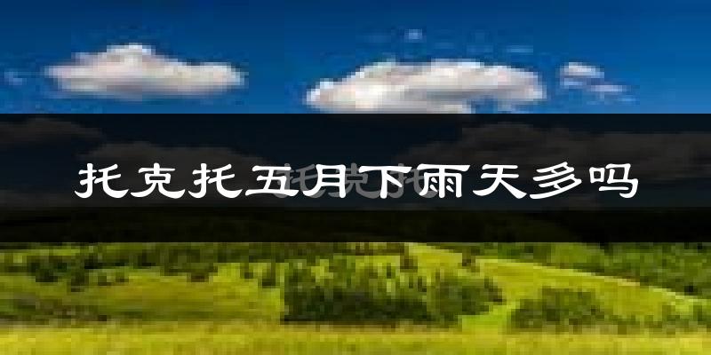 托克托五月下雨天多吗?托克托5月份降雨量多少?