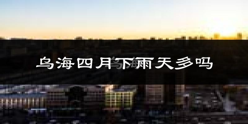 乌海四月下雨天多吗?乌海4月份降雨量多少?