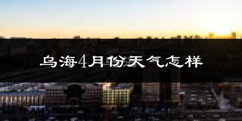 乌海市4月份天气如何?冷热情况怎么样?