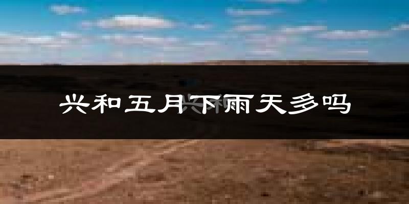 兴和五月下雨天多吗?兴和5月份降雨量多少?