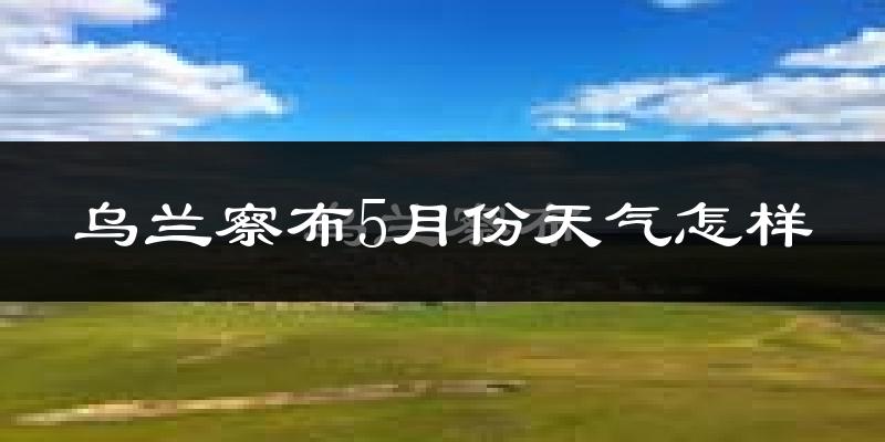 乌兰察布5月份天气如何?很冷还是很热?