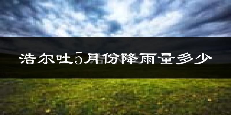 浩尔吐5月份降雨量多少?浩尔吐五月下雨多吗?