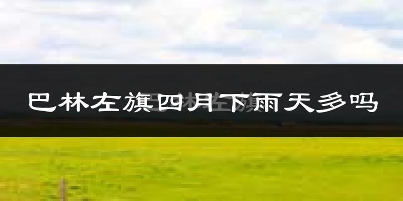 巴林左旗四月下雨天多吗?巴林左旗4月份降雨量多少?