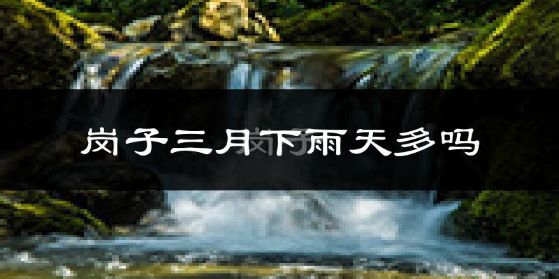 岗子三月下雨天多吗?岗子3月份降雨量多少?