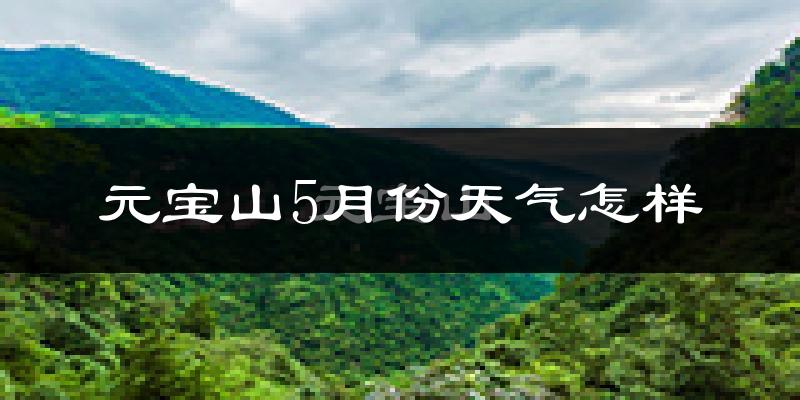 元宝山5月份天气怎样?元宝山五月冷不冷?