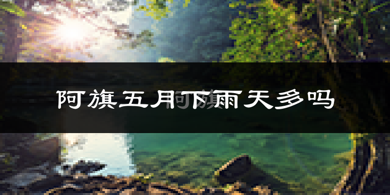 阿旗五月下雨天多吗?阿旗5月份降雨量多少?