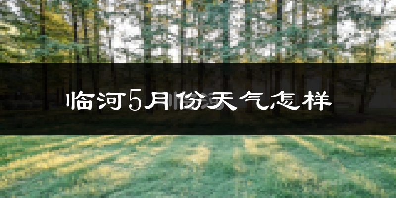临河5月份天气怎样?临河五月冷不冷?