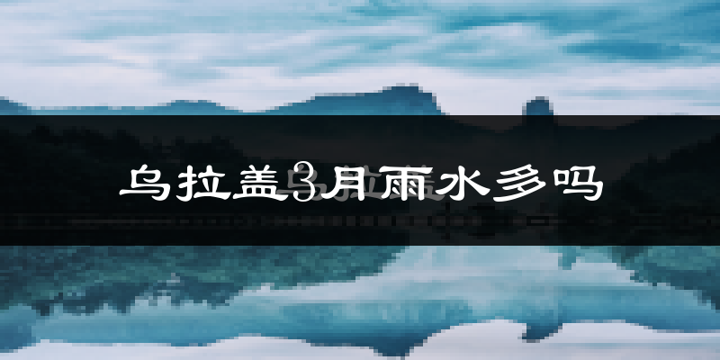 乌拉盖3月雨水多吗?