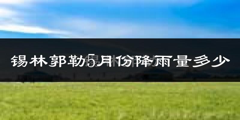 锡林郭勒5月份降雨量多少?锡林郭勒五月下雨多吗?