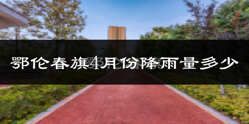 鄂伦春旗4月份降雨量多少?鄂伦春旗四月下雨多吗?