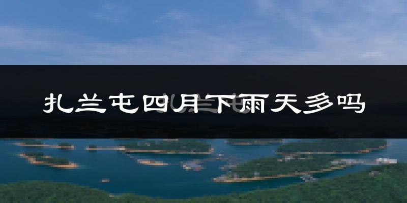 扎兰屯四月下雨天多吗?扎兰屯4月份降雨量多少?