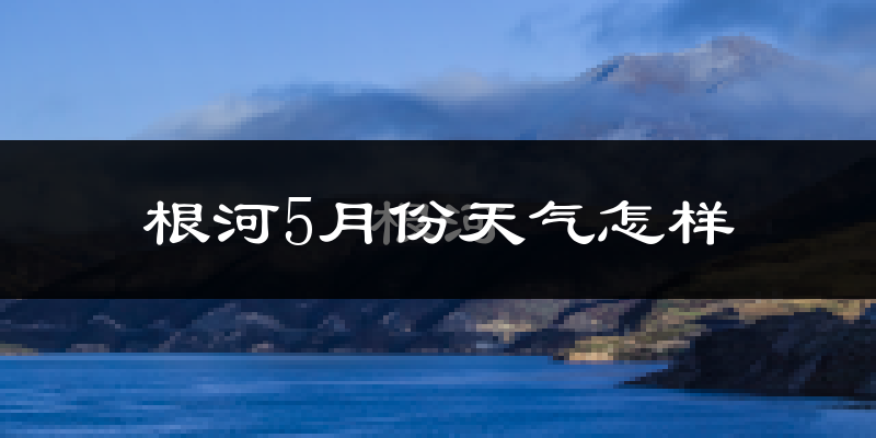 根河市5月份天气如何?很冷吗?