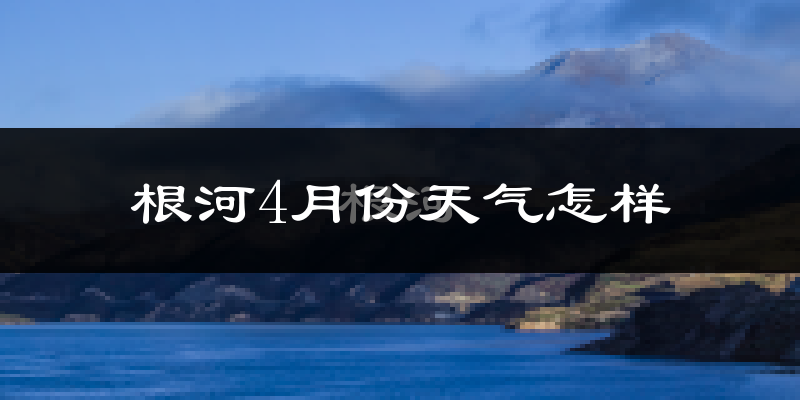根河市4月份天气如何?很冷吗?
