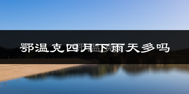 鄂温克四月下雨天多吗?鄂温克4月份降雨量多少?