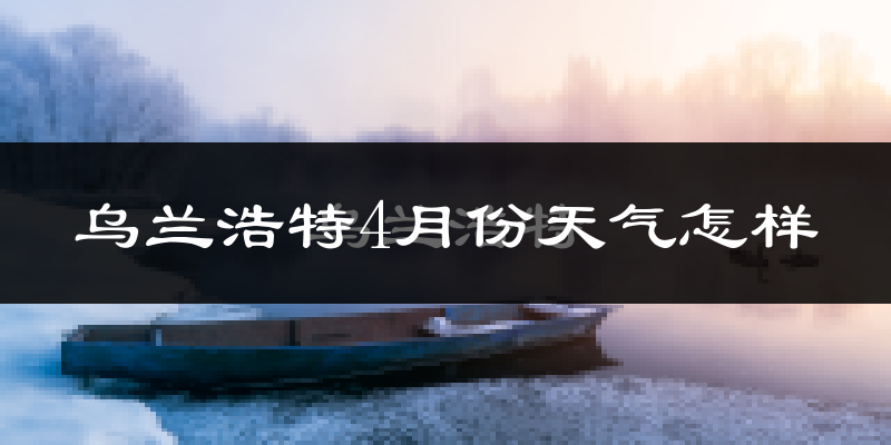 乌兰浩特市4月份天气如何?天气冷热情况分析