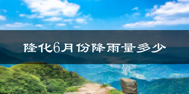 隆化6月份降雨量多少?隆化六月下雨多吗?