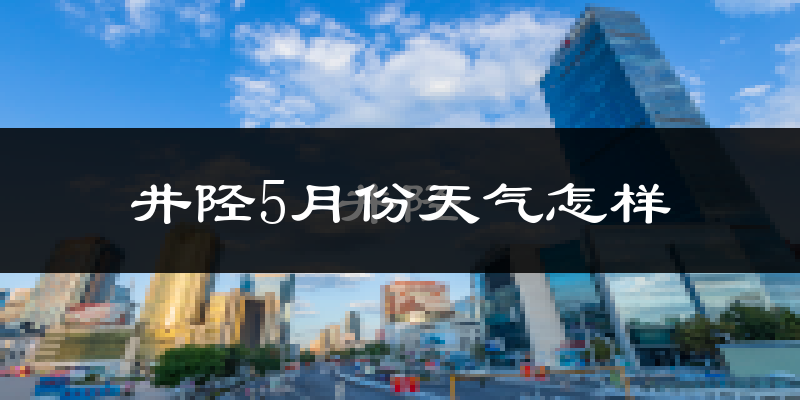 石家庄井陉县5月份天气如何?很热吗?