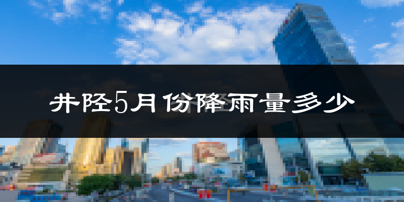 井陉5月份降雨量多少?井陉五月下雨多吗?