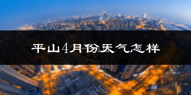 平山县4月份天气如何?冷热情况怎么样?