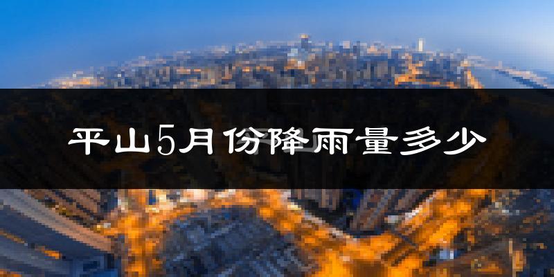 平山5月份降雨量多少?平山五月下雨多吗?