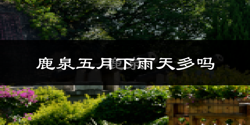 鹿泉五月下雨天多吗?鹿泉5月份降雨量多少?