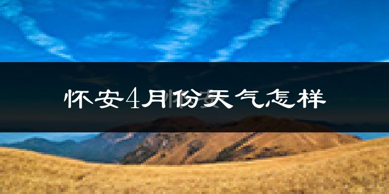 怀安县4月份天气如何?冷热情况怎么样?