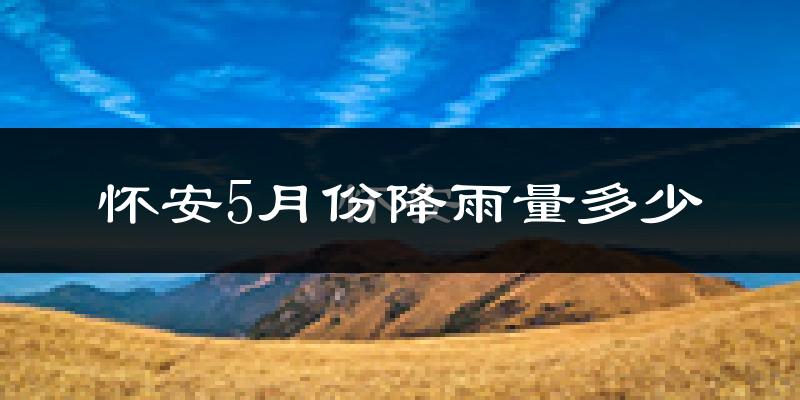 怀安5月份降雨量多少?怀安五月下雨多吗?