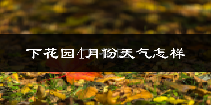 下花园4月份天气怎样?下花园四月冷吗?