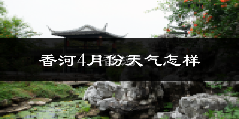 香河县4月份天气如何?冷热情况怎么样?