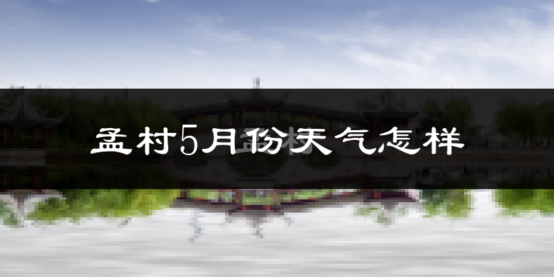 孟村回族自治县5月份天气如何?很热吗?