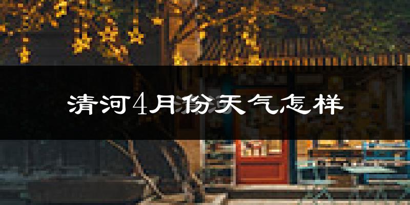 清河县4月份天气如何?冷热情况怎么样?
