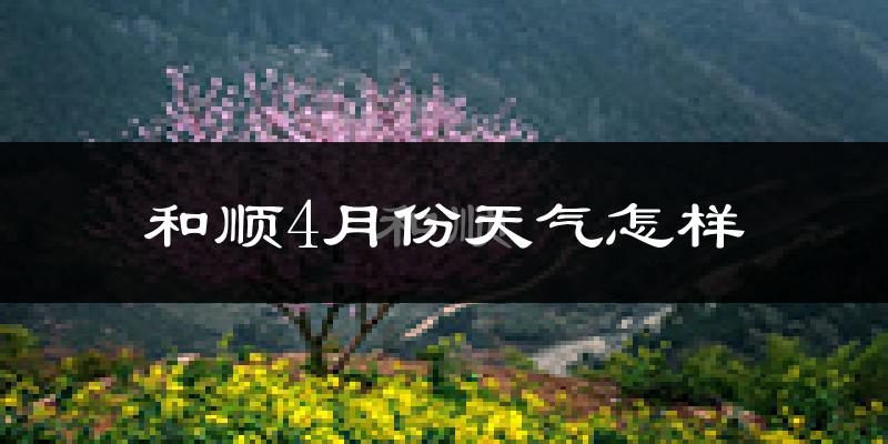 和顺县4月份天气如何?冷热情况怎么样?
