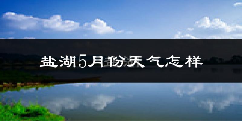 盐湖5月份天气怎样?盐湖五月冷不冷?