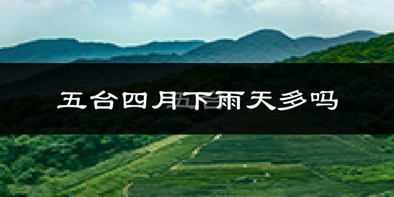 五台四月下雨天多吗?五台4月份降雨量多少?