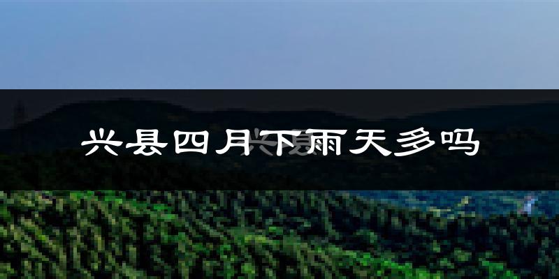 兴县四月下雨天多吗?兴县4月份降雨量多少?