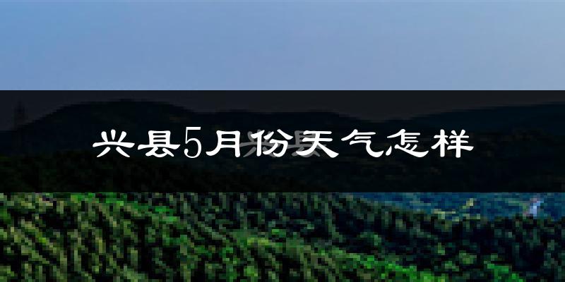 兴县5月份天气如何?冷热变化大吗?