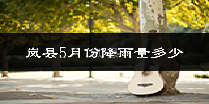 岚县5月份降雨量多少?岚县五月下雨多吗?