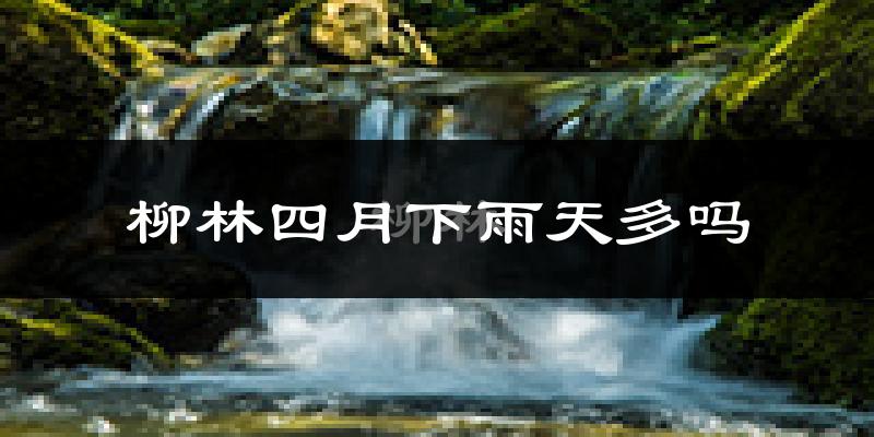 柳林四月下雨天多吗?柳林4月份降雨量多少?