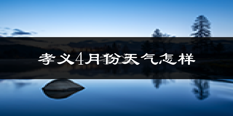 孝义市4月份天气如何?冷热情况怎么样?