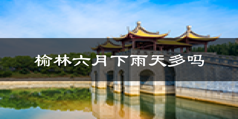 榆林六月下雨天多吗?榆林6月份降雨量多少?