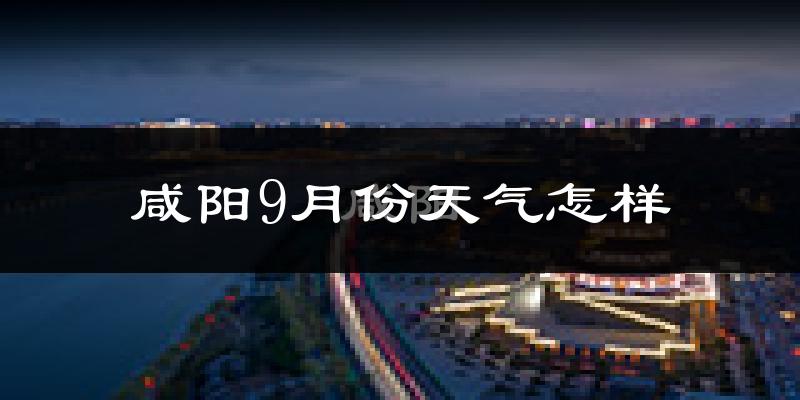 咸阳9月份天气怎样?咸阳九月热吗?